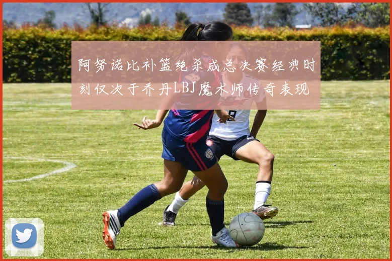 阿努诺比补篮绝杀成总决赛经典时刻仅次于乔丹LBJ魔术师传奇表现