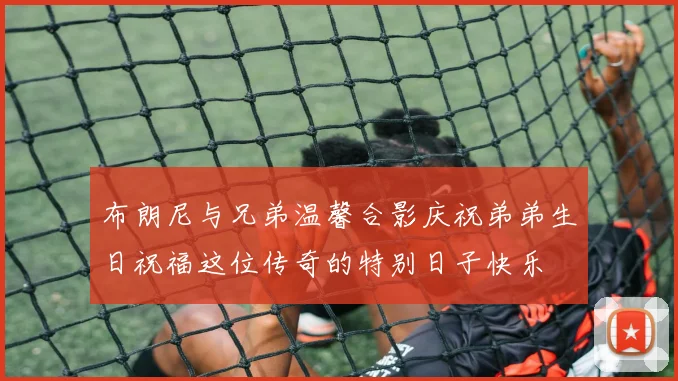布朗尼与兄弟温馨合影庆祝弟弟生日祝福这位传奇的特别日子快乐