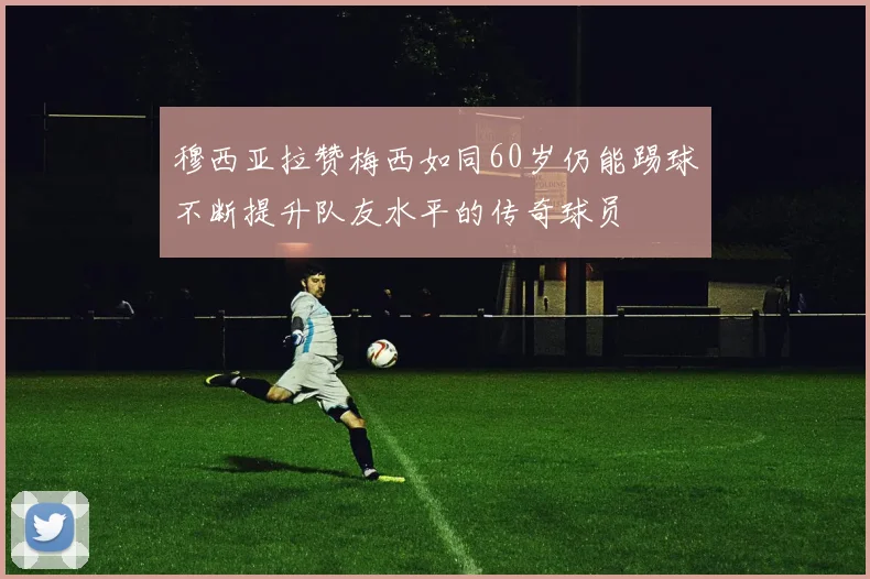 穆西亚拉赞梅西如同60岁仍能踢球不断提升队友水平的传奇球员