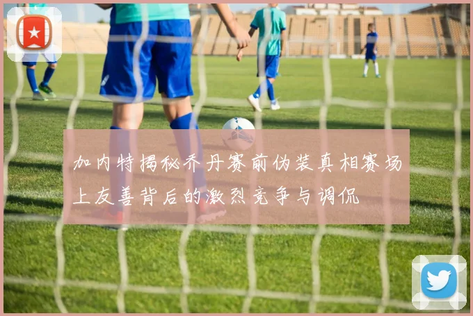加内特揭秘乔丹赛前伪装真相赛场上友善背后的激烈竞争与调侃