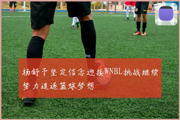 杨舒予坚定信念迎接WNBL挑战继续努力追逐篮球梦想