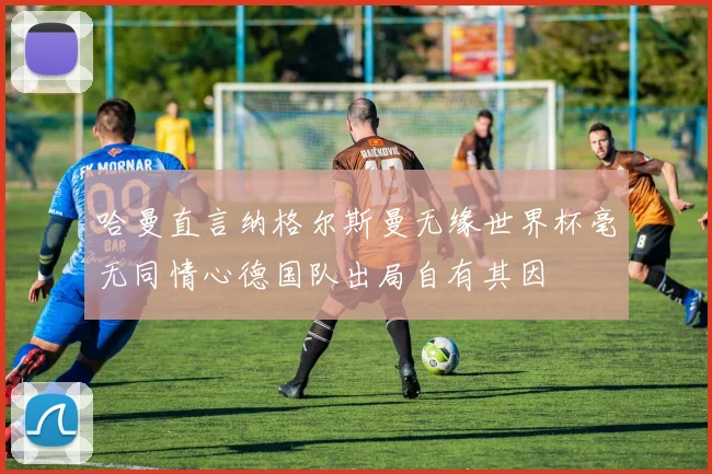 哈曼直言纳格尔斯曼无缘世界杯毫无同情心德国队出局自有其因