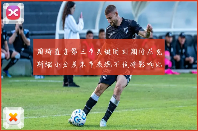 周琦直言第三节关键时刻期待尼克斯缩小分差末节表现不佳将影响比赛结果