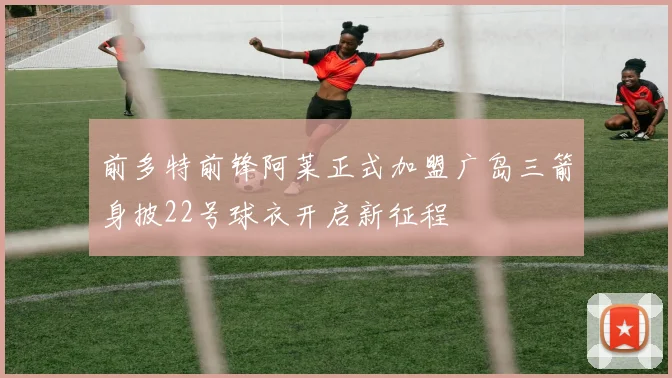 前多特前锋阿莱正式加盟广岛三箭身披22号球衣开启新征程