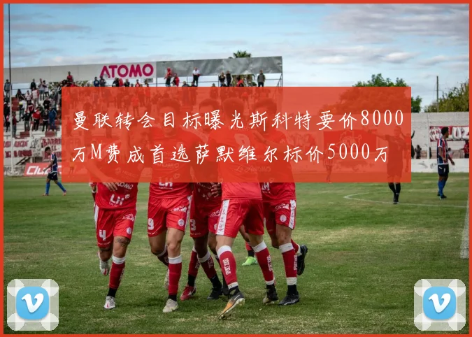 曼联转会目标曝光斯科特要价8000万M费成首选萨默维尔标价5000万