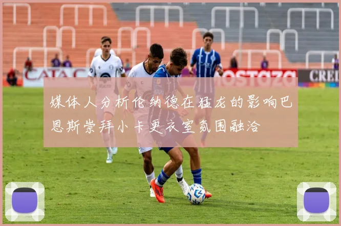 媒体人分析伦纳德在猛龙的影响巴恩斯崇拜小卡更衣室氛围融洽